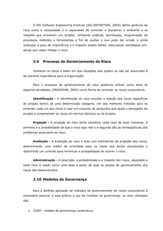 O SEI Software Engineering Institute [SEI-DEFINITION, 2005] define gerência do
risco como a necessidade e a capacidade de controlar e disciplinar o ambiente e as
relações que envolvem um projeto, utilizando práticas, tecnologias, programação de
processos, métodos e ferramentas a fim de avaliar o que pode dar errado e ainda
antecipar o grau de importância e o impacto destas falhas, executando estratégias pró-
ativas que visem mitigar o risco.
2.9 Processo de Gerenciamento de Risco
Conhecer os riscos e saber em que situações eles podem ou não ser assumidos é
de extrema importância para a organização.
Para o processo de gerenciamento de risco podemos utilizar como base as
seguinte atividades, [PRESSMAN, 2002] como forma de controlar os riscos corporativos.
Identificação - A identificação do risco envolve a relação dos riscos específicos
de projeto dentro de uma determinada categoria. Um dos melhores métodos para se
entender cada um dos riscos é usar um conjunto de perguntas que ajude o planejador do
projeto a compreender os riscos em termos técnicos ou de projeto.
Projeção - A projeção do risco tenta classificar cada risco de duas maneiras. A
primeira é a probabilidade de que o risco seja real e a segunda são as conseqüências dos
problemas associados ao risco.
Avaliação - A avaliação do risco é feita com estimativas da projeção dos riscos,
determinando uma ordem de prioridade para os riscos que foram descobertos e
determinar um controle para minimizar a probabilidade de ocorrer o risco.
Administração - A descrição, a probabilidade e o impacto dos riscos, associado a
cada risco é usado como uma base a partir da qual os passos de gerenciamento dos
riscos são desenvolvidos.
2.10 Modelos de Governança
Para a perfeita aplicação de métodos de gerenciamento de riscos corporativos é
necessário associar a essa prática o uso de modelos de governança; os mais utilizados
são:
• COSO - modelo de governança corporativa;
 