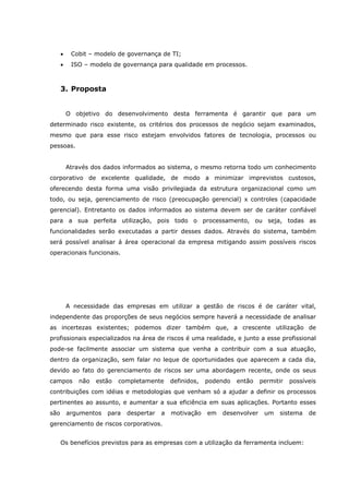 • Cobit – modelo de governança de TI;
• ISO – modelo de governança para qualidade em processos.
3. Proposta
O objetivo do desenvolvimento desta ferramenta é garantir que para um
determinado risco existente, os critérios dos processos de negócio sejam examinados,
mesmo que para esse risco estejam envolvidos fatores de tecnologia, processos ou
pessoas.
Através dos dados informados ao sistema, o mesmo retorna todo um conhecimento
corporativo de excelente qualidade, de modo a minimizar imprevistos custosos,
oferecendo desta forma uma visão privilegiada da estrutura organizacional como um
todo, ou seja, gerenciamento de risco (preocupação gerencial) x controles (capacidade
gerencial). Entretanto os dados informados ao sistema devem ser de caráter confiável
para a sua perfeita utilização, pois todo o processamento, ou seja, todas as
funcionalidades serão executadas a partir desses dados. Através do sistema, também
será possível analisar á área operacional da empresa mitigando assim possíveis riscos
operacionais funcionais.
A necessidade das empresas em utilizar a gestão de riscos é de caráter vital,
independente das proporções de seus negócios sempre haverá a necessidade de analisar
as incertezas existentes; podemos dizer também que, a crescente utilização de
profissionais especializados na área de riscos é uma realidade, e junto a esse profissional
pode-se facilmente associar um sistema que venha a contribuir com a sua atuação,
dentro da organização, sem falar no leque de oportunidades que aparecem a cada dia,
devido ao fato do gerenciamento de riscos ser uma abordagem recente, onde os seus
campos não estão completamente definidos, podendo então permitir possíveis
contribuições com idéias e metodologias que venham só a ajudar a definir os processos
pertinentes ao assunto, e aumentar a sua eficiência em suas aplicações. Portanto esses
são argumentos para despertar a motivação em desenvolver um sistema de
gerenciamento de riscos corporativos.
Os benefícios previstos para as empresas com a utilização da ferramenta incluem:
 