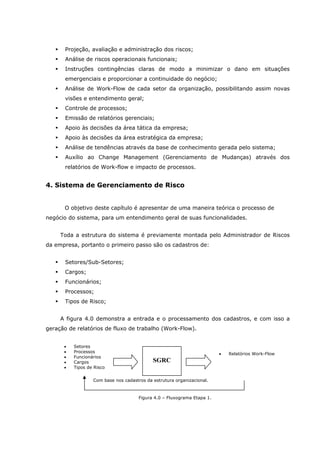 Projeção, avaliação e administração dos riscos;
Análise de riscos operacionais funcionais;
Instruções contingências claras de modo a minimizar o dano em situações
emergenciais e proporcionar a continuidade do negócio;
Análise de Work-Flow de cada setor da organização, possibilitando assim novas
visões e entendimento geral;
Controle de processos;
Emissão de relatórios gerenciais;
Apoio às decisões da área tática da empresa;
Apoio às decisões da área estratégica da empresa;
Análise de tendências através da base de conhecimento gerada pelo sistema;
Auxílio ao Change Management (Gerenciamento de Mudanças) através dos
relatórios de Work-flow e impacto de processos.
4. Sistema de Gerenciamento de Risco
O objetivo deste capítulo é apresentar de uma maneira teórica o processo de
negócio do sistema, para um entendimento geral de suas funcionalidades.
Toda a estrutura do sistema é previamente montada pelo Administrador de Riscos
da empresa, portanto o primeiro passo são os cadastros de:
Setores/Sub-Setores;
Cargos;
Funcionários;
Processos;
Tipos de Risco;
A figura 4.0 demonstra a entrada e o processamento dos cadastros, e com isso a
geração de relatórios de fluxo de trabalho (Work-Flow).
Figura 4.0 – Fluxograma Etapa 1.
Com base nos cadastros da estrutura organizacional.
• Relatórios Work-Flow
• Setores
• Processos
• Funcionários
• Cargos
• Tipos de Risco
SGRC
 