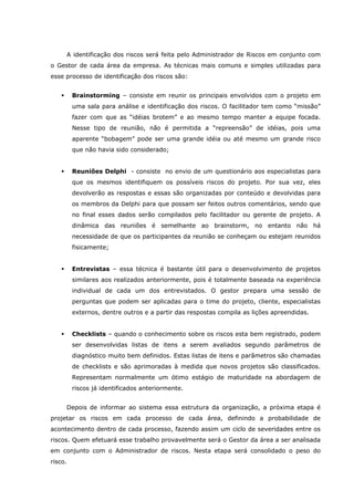 A identificação dos riscos será feita pelo Administrador de Riscos em conjunto com
o Gestor de cada área da empresa. As técnicas mais comuns e simples utilizadas para
esse processo de identificação dos riscos são:
Brainstorming – consiste em reunir os principais envolvidos com o projeto em
uma sala para análise e identificação dos riscos. O facilitador tem como “missão”
fazer com que as “idéias brotem” e ao mesmo tempo manter a equipe focada.
Nesse tipo de reunião, não é permitida a “repreensão” de idéias, pois uma
aparente “bobagem” pode ser uma grande idéia ou até mesmo um grande risco
que não havia sido considerado;
Reuniões Delphi - consiste no envio de um questionário aos especialistas para
que os mesmos identifiquem os possíveis riscos do projeto. Por sua vez, eles
devolverão as respostas e essas são organizadas por conteúdo e devolvidas para
os membros da Delphi para que possam ser feitos outros comentários, sendo que
no final esses dados serão compilados pelo facilitador ou gerente de projeto. A
dinâmica das reuniões é semelhante ao brainstorm, no entanto não há
necessidade de que os participantes da reunião se conheçam ou estejam reunidos
fisicamente;
Entrevistas – essa técnica é bastante útil para o desenvolvimento de projetos
similares aos realizados anteriormente, pois é totalmente baseada na experiência
individual de cada um dos entrevistados. O gestor prepara uma sessão de
perguntas que podem ser aplicadas para o time do projeto, cliente, especialistas
externos, dentre outros e a partir das respostas compila as lições apreendidas.
Checklists – quando o conhecimento sobre os riscos esta bem registrado, podem
ser desenvolvidas listas de itens a serem avaliados segundo parâmetros de
diagnóstico muito bem definidos. Estas listas de itens e parâmetros são chamadas
de checklists e são aprimoradas à medida que novos projetos são classificados.
Representam normalmente um ótimo estágio de maturidade na abordagem de
riscos já identificados anteriormente.
Depois de informar ao sistema essa estrutura da organização, a próxima etapa é
projetar os riscos em cada processo de cada área, definindo a probabilidade de
acontecimento dentro de cada processo, fazendo assim um ciclo de severidades entre os
riscos. Quem efetuará esse trabalho provavelmente será o Gestor da área a ser analisada
em conjunto com o Administrador de riscos. Nesta etapa será consolidado o peso do
risco.
 