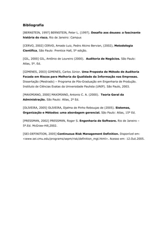 Bibliografia
[BERNSTEIN, 1997] BERNSTEIN, Peter L. (1997). Desafio aos deuses: a fascinante
história do risco. Rio de Janeiro: Campus
[CERVO, 2002] CERVO, Amado Luiz, Pedro Alcino Bervian, (2002), Metodologia
Científica, São Paulo: Prentice Hall, 5º edição.
[GIL, 2000] GIL, Antônio de Loureiro (2000). Auditoria de Negócios. São Paulo:
Atlas, 5º. Ed.
[GIMENES, 2003] GIMENES, Carlos Júnior. Uma Proposta de Método de Auditoria
Focada em Riscos para Melhoria da Qualidade da Informação nas Empresas.
Dissertação (Mestrado) – Programa de Pós-Graduação em Engenharia de Produção.
Instituto de Ciências Exatas da Universidade Paulista (UNIP). São Paulo, 2003.
[MAXIMIANO, 2000] MAXIMIANO, Antonio C. A. (2000). Teoria Geral da
Administração. São Paulo: Atlas, 2º Ed.
[OLIVEIRA, 2005] OLIVEIRA, Djalma de Pinho Rebouças de (2005). Sistemas,
Organização e Métodos: uma abordagem gerencial. São Paulo: Atlas, 15º Ed.
[PRESSMAN, 2002] PRESSMAN, Roger S. Engenharia de Software. Rio de Janeiro –
5º.Ed. McGraw-Hill,2002.
[SEI-DEFINITION, 2005] Continuous Risk Management Definition. Disponível em:
<www.sei.cmu.edu/programs/sepm/risk/definition_mgt.html>. Acesso em: 12.Out.2005.
 