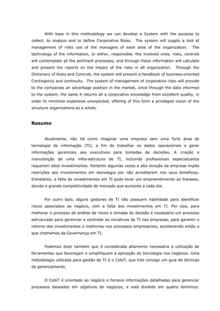With base in this methodology we can develop a System with the purpose to
collect, to analyze and to define Corporative Risks. The system will supply a tool of
management of risks use of the managers of each area of the organization. The
technology of the information, or either, responsible, the involved ones, risks, controls
will contemplate all the pertinent processes; and through these information will calculate
and present the reports on the impact of the risks in all organization. Through the
Dictionary of Risks and Controls, the system will present a handbook of business-oriented
Contingency and continuity. The system of management of corporative risks will provide
to the companies an advantage position in the market, since through the data informed
to the system, the same it returns all a corporative knowledge from excellent quality, in
order to minimize expensive unexpected, offering of this form a privileged vision of the
structure organizations as a whole.
Resumo
Atualmente, não há como imaginar uma empresa sem uma forte área de
tecnologia da informação (TI), a fim de trabalhar os dados operacionais e gerar
informações gerenciais aos executivos para tomadas de decisões. A criação e
manutenção de uma infra-estrutura de TI, incluindo profissionais especializados
requerem altos investimentos. Portanto algumas vezes a alta direção da empresa impõe
restrições aos investimentos em tecnologia por não acreditarem nos seus benefícios.
Entretanto, a falta de investimentos em TI pode levar um empreendimento ao fracasso,
devido a grande competitividade de mercado que aumenta a cada dia.
Por outro lado, alguns gestores de TI não possuem habilidade para identificar
riscos associados ao negócio, com a falta dos investimentos em TI. Por isso, para
melhorar o processo de análise de riscos e tomada de decisão é necessário um processo
estruturado para gerenciar e controlar as iniciativas de TI nas empresas, para garantir o
retorno dos investimentos e melhorias nos processos empresariais, acontecendo então o
que chamamos de Governança em TI.
Podemos dizer também que é considerada altamente necessária a utilização de
ferramentas que favoreçam e simplifiquem a aplicação da tecnologia nos negócios. Uma
metodologia utilizada para gestão de TI é o CobiT, que trás consigo um guia de técnicas
de gerenciamento.
O CobiT é orientado ao negócio e fornece informações detalhadas para gerenciar
processos baseados em objetivos de negócios, e está dividido em quatro domínios:
 