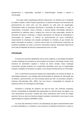 planejamento e organização, aquisição e implementação, entrega e suporte e
monitoração.
Com base nessa metodologia podemos desenvolver um Sistema com a finalidade
de coletar, analisar e definir Riscos Corporativos. O sistema fornecerá uma ferramenta de
gerenciamento de riscos para uso dos gestores de cada área da organização.
Contemplará todos os processos pertinentes a tecnologia da informação, ou seja, os
responsáveis, envolvidos, riscos, controles; e através dessas informações calculará e
apresentará os relatórios sobre o impacto dos riscos em toda organização. Através do
Dicionário de Riscos e Controles, o sistema apresentará um Manual de Contingência e
continuidade de negócios. O sistema de gerenciamento de riscos corporativos
proporcionará às empresas uma posição avantajada no mercado, já que através dos
dados informados ao sistema, o mesmo retorna todo um conhecimento corporativo de
excelente qualidade, de modo a minimizar imprevistos custosos, oferecendo desta forma
uma visão privilegiada da estrutura organizacional como um todo.
Introdução
O avanço da economia globalizada trouxe como exigência, a automação tecnológica
e impôs mudanças de processos de comunicação e de acesso à informação criando novas
maneiras de administrar negócios e formas de tomar decisão. Essas mudanças
consumiram grandes quantias em investimento tecnológico para que as organizações
tivessem condições de armazenar os dados e com eficácia transformá-los em informação.
Com o crescimento da economia digital, das organizações e do volume de dados, as
informações passaram a ser tratadas pela administração de sistemas de informação que
se baseiam, genericamente, em três principais pilares que são: os processos, pessoas e
sistemas informatizados [GIL, 2000]. Com isso houve a necessidade do emprego de
auditorias dentro da Tecnologia da Informação.
Entretanto o emprego da auditoria nos dias de hoje, vem sofrendo mudanças,
devido à necessidade de adaptação das organizações ao mercado atual, isso ligado a um
novo pensamento que busca a análise dos riscos corporativos como forma de mitigar
possíveis riscos ao qual as empresas estejam expostas e juntamente a isso buscar novas
oportunidades de negócios [GIMENES, 2003].
Os riscos são elementos incertos e as expectativas que agem constantemente sobre
os meios estratégicos e o ambiente e que provocam os desastres financeiros e morais e,
 