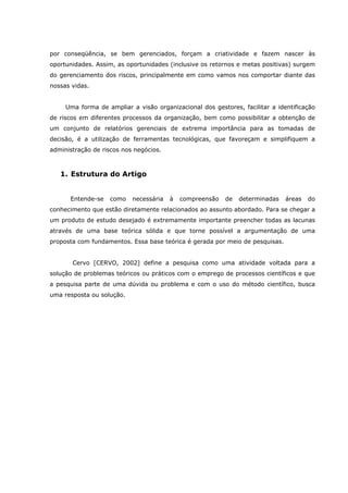 por conseqüência, se bem gerenciados, forçam a criatividade e fazem nascer às
oportunidades. Assim, as oportunidades (inclusive os retornos e metas positivas) surgem
do gerenciamento dos riscos, principalmente em como vamos nos comportar diante das
nossas vidas.
Uma forma de ampliar a visão organizacional dos gestores, facilitar a identificação
de riscos em diferentes processos da organização, bem como possibilitar a obtenção de
um conjunto de relatórios gerenciais de extrema importância para as tomadas de
decisão, é a utilização de ferramentas tecnológicas, que favoreçam e simplifiquem a
administração de riscos nos negócios.
1. Estrutura do Artigo
Entende-se como necessária à compreensão de determinadas áreas do
conhecimento que estão diretamente relacionados ao assunto abordado. Para se chegar a
um produto de estudo desejado é extremamente importante preencher todas as lacunas
através de uma base teórica sólida e que torne possível a argumentação de uma
proposta com fundamentos. Essa base teórica é gerada por meio de pesquisas.
Cervo [CERVO, 2002] define a pesquisa como uma atividade voltada para a
solução de problemas teóricos ou práticos com o emprego de processos científicos e que
a pesquisa parte de uma dúvida ou problema e com o uso do método científico, busca
uma resposta ou solução.
 