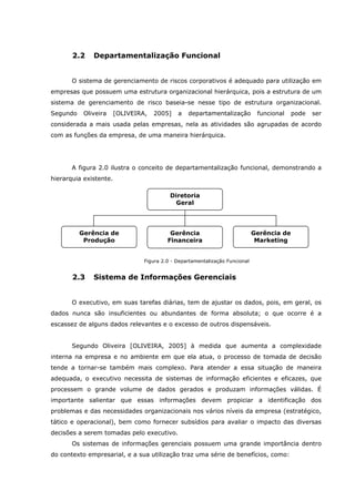 2.2 Departamentalização Funcional
O sistema de gerenciamento de riscos corporativos é adequado para utilização em
empresas que possuem uma estrutura organizacional hierárquica, pois a estrutura de um
sistema de gerenciamento de risco baseia-se nesse tipo de estrutura organizacional.
Segundo Oliveira [OLIVEIRA, 2005] a departamentalização funcional pode ser
considerada a mais usada pelas empresas, nela as atividades são agrupadas de acordo
com as funções da empresa, de uma maneira hierárquica.
A figura 2.0 ilustra o conceito de departamentalização funcional, demonstrando a
hierarquia existente.
Figura 2.0 - Departamentalização Funcional
2.3 Sistema de Informações Gerenciais
O executivo, em suas tarefas diárias, tem de ajustar os dados, pois, em geral, os
dados nunca são insuficientes ou abundantes de forma absoluta; o que ocorre é a
escassez de alguns dados relevantes e o excesso de outros dispensáveis.
Segundo Oliveira [OLIVEIRA, 2005] à medida que aumenta a complexidade
interna na empresa e no ambiente em que ela atua, o processo de tomada de decisão
tende a tornar-se também mais complexo. Para atender a essa situação de maneira
adequada, o executivo necessita de sistemas de informação eficientes e eficazes, que
processem o grande volume de dados gerados e produzam informações válidas. É
importante salientar que essas informações devem propiciar a identificação dos
problemas e das necessidades organizacionais nos vários níveis da empresa (estratégico,
tático e operacional), bem como fornecer subsídios para avaliar o impacto das diversas
decisões a serem tomadas pelo executivo.
Os sistemas de informações gerenciais possuem uma grande importância dentro
do contexto empresarial, e a sua utilização traz uma série de benefícios, como:
Diretoria
Geral
Gerência de
Produção
Gerência de
Marketing
Gerência
Financeira
 