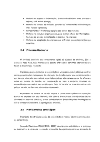 Melhoria no acesso às informações, propiciando relatórios mais precisos e
rápidos, com menor esforço;
Melhoria na tomada de decisões, por meio do fornecimento de informações
mais rápidas e precisas;
Fornecimento de melhores projeções dos efeitos das decisões;
Melhoria na estrutura organizacional, para facilitar o fluxo de informações;
Redução do grau de centralização de decisões na empresa;
Melhoria na adaptação da empresa para enfrentar os acontecimentos não
previstos.
2.4 Processo Decisório
O processo decisório esta diretamente ligado ao sucesso da empresa, pois a
decisão é nada mais, nada menos que a escolha entre vários caminhos alternativos que
levam a determinado resultado.
O processo decisório implica a necessidade de uma racionalidade objetiva que traz
como conseqüência à necessidade de o tomador de decisão ajustar seu comportamento a
um sistema integrado, por meio de uma visão ampla de alternativas que se lhe afiguram
antes da tomada de decisão, da consideração de todo o conjunto complexo de
conseqüências que poderá ser gerado como fruto de escolha de uma alternativa e da
própria escolha em face das alternativas disponíveis.
O processo de tomada de decisão implica o conhecimento prévio das condições
básicas na empresa e de seu ambiente, bem como a avaliação das conseqüências futuras
advindas das decisões tomadas; e esse conhecimento é propiciado pelas informações de
que o tomador dispõe sobre as operações da empresa.
2.5 Planejamento Estratégico
O conceito de estratégia nasceu da necessidade de realizar objetivos em situações
de concorrência.
Segundo Maximiano [MAXIMIANO, 2000] planejamento estratégico é o processo
de desenvolver a estratégia – a relação pretendida da organização com seu ambiente. O
 