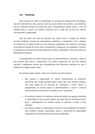 2.6 Cenários
Para provocar um salto de sofisticação no processo de planejamento estratégico,
seja ele empresarial ou não, pode-se valer do uso da técnica de cenários, cuja relevância
tem-se mostrado elevada ao longo dos anos, principalmente porque eleva o nível de
reflexão sobre o futuro, de maneira coerente com a visão que se tem do mesmo,
internamente à organização.
Hoje já existe uma área de estudos que utiliza muito a criação de cenários
(mundo simbólico), através de computadores, estatística e matemática, com o objetivo
de transformar os dados brutos em uma estrutura organizada; dar suporte ao processo
de tomada de decisão de forma clara, transparente e assegurar sua qualidade; e facilitar
os processos de tomada de decisão operacional, tático e estratégico. Essa área chama-se
Manegement Sciences.
O planejamento de cenário pode ajudar os administradores a alcançar o topo do
que pensam que ocorre e desenvolver um melhor julgamento do que isto poderia
significar, trabalhando através das conseqüências das diferentes maneiras em que o
ambiente do negócio pode mudar.
Os cenários podem ajudar a lidar com incerteza de três maneiras:
Eles ajudam à organização no melhor entendimento do ambiente,
permitindo que muitas decisões sejam vistas não como eventos isolados,
mas como parte de um processo de “oscilações e ciclos”. Assim, o
planejamento de cenário ajuda os administradores a evitar o indevido
conservadorismo ao permitir a tomada de risco “calculado”;
Os cenários colocam as incertezas estruturais dentro da agenda, alertando
a organização de que se pode esperar que essa sorte de acidentes ocorra.
Aqui, o planejamento de cenários auxilia os gerentes a evitar o risco
indevido;
Os cenários ajudam a organização a tornar-se mais adaptável ao expandir
seus modelos mentais, acentuando, assim, o percentual de capacidades
necessária ao reconhecimento de eventos inesperados.
 