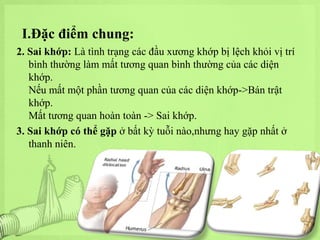I.Đặc điểm chung:
2. Sai khớp: Là tình trạng các đầu xương khớp bị lệch khỏi vị trí
bình thường làm mất tương quan bình thường của các diện
khớp.
Nếu mất một phần tương quan của các diện khớp->Bán trật
khớp.
Mất tương quan hoàn toàn -> Sai khớp.
3. Sai khớp có thể gặp ở bất kỳ tuỗi nào,nhưng hay gặp nhất ở
thanh niên.

 