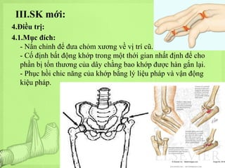 III.SK mới:
4.Điều trị:
4.1.Mục đích:
- Nắn chỉnh để đưa chỏm xương về vị trí cũ.
- Cố định bất động khớp trong một thới gian nhất định để cho
phần bị tổn thương của dây chằng bao khớp được hàn gắn lại.
- Phục hồi chic năng của khớp bằng lý liệu pháp và vận động
kiệu pháp.

 