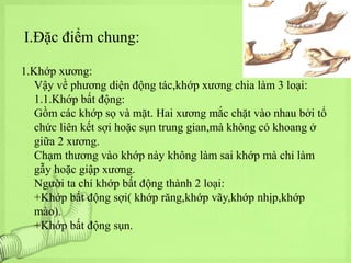 I.Đặc điểm chung:
1.Khớp xương:
Vậy về phương diện động tác,khớp xương chia làm 3 loại:
1.1.Khớp bất động:
Gồm các khớp sọ và mặt. Hai xương mắc chặt vào nhau bởi tổ
chức liên kết sợi hoặc sụn trung gian,mà không có khoang ở
giữa 2 xương.
Chạm thương vào khớp này không làm sai khớp mà chỉ làm
gẫy hoặc giập xương.
Người ta chí khớp bất động thành 2 loại:
+Khớp bất động sợi( khớp răng,khớp vãy,khớp nhịp,khớp
mào).
+Khớp bất động sụn.

 