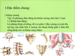 I.Đặc điểm chung:
1.Khớp xương:
Vậy về phương diện động tác,khớp xương chia làm 3 loại:
1.2.Khớp bán động:
Là những khớp cữ động rất ít,ở giữa 2 đầu xương có một đĩa
sợi hay sụn dính liền 2 xương vào nhau( khớp giữa 2 thân đột
sống,khớp mu và khớp cùng chậu).

 