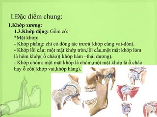 I.Đặc điểm chung:
1.Khớp xương:
1.3.Khớp động: Gồm có:
*Mặt khớp:
- Khớp phẳng: chỉ có đông tác trượt( khớp cùng vai-đòn).
- Khớp lồi cầu: một mặt khớp tròn,lồi cầu,một mặt khớp lỏm
là hõm khớp( ỗ chão)( khớp hàm –thái dương).
- Khớp chỏm: một mặt khớp là chỏm,một mặt khớp là ỗ chão
hay ỗ cối( khớp vai,khớp háng).

 