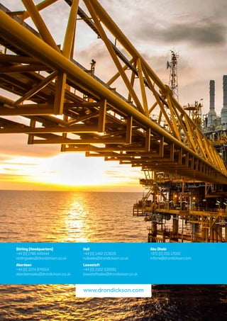 www.drondickson.comStirling (Headquarters)
+44 (0) 1786 449444
stirlingsales@drondickson.co.uk
Aberdeen
+44 (0) 1224 874554
aberdeensales@drondickson.co.uk
Hull
+44 (0) 1482 213626
hullsales@drondickson.co.uk
Lowestoft
+44 (0) 1502 539991
lowestoftsales@drondickson.co.uk
Abu Dhabi
+971 (0) 255 17002
infome@drondickson.com
www.drondickson.com
 