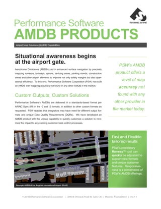 AMDB PRODUCTS
PSW’s AMDB
product offers a
level of map
accuracy not
found with any
other provider in
the market today.
Fast and Flexible
tailored results
PSW’s proprietary
Runway™ tool can
quickly be adjusted to
support new formats
and unique customer
features. Responsive-
ness is a cornerstone of
PSW’s AMDB offerings.
Example AMDB of Los Angeles International Airport (KLAX)
Situational awareness begins
at the airport gate.
Aerodrome Databases (AMDBs) aid in enhanced surface navigation by precisely
mapping runways, taxiways, aprons, de-icing areas, parking stands, construction
areas and other airport elements to improve not only safety margins but also oper-
ational efficiency. To this end, Performance Software Corporation (PSW) has built
an AMDB with mapping accuracy not found in any other AMDB in the market.
Custom Outputs, Custom Solutions
Performance Software’s AMDBs are delivered in a standards-based format per
ARINC Spec 816 in the -0 and -2 formats, in addition to other custom formats as
requested. PSW realizes that integrators may have need for different output for-
mats and unique Data Quality Requirements (DQRs). We have developed an
AMDB product with the unique capability to quickly customize a solution to mini-
mize the impact to any existing customer tools and/or processes.
Airport Map Database (AMDB) Capabilities
© 2014 Performance Software Corporation | 2095 W. Pinnacle Peak Rd. Suite 120 | Phoenix, Arizona 85027 | Ver.1.1
Performance Software
 