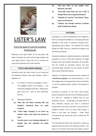 LISTER’S LAW
From the desk of Lister & Company
Professionals
Welcome to the April edition of our Law letter. We
hope to entertain you with relevant legal updates and
some legal humour. Please feel free to provide any
input and contributions for further editions.
TYPO’S AND PROOF READING
Sometimes what we intend comes out all wrong and
the following indicates why proof reading is often a
forgotten art.
(1) In a letter to a friend and colleague I wrote –
“As a curtsy I enclose a set of papers …..” my
friend and colleague wrote back – Really Lister,
girls curtsy but I bow to your femininity”
(mmm!)
(2) Newspaper headlines: -
(a) “Man kills self before shooting wife and
daughter” (obviously there are really
zombies!)
(b) “Police begin campaign to run down Jay
walkers” (wow, what about due process of
law?)
(c) “Juvenile Court to try shooting defendant” (I
thought they had abolished the death
penalty?)
(d) “Red tape holds up new bridges” (first
blackouts, now this!)
(e) “Local high school drop outs cut in half” (I
thought failure was enough punishment!)
(f) “Hospitals are sued by 7 foot doctors” (wow,
those are tall doctors)
(g) “Typhoon rips through cemetery; hundreds
dead” (it killed them dead!)
EVICTIONS
According to a recent Constitutional Court judgment,
there is a fundamental difference in the legal protection
afforded to two types of unlawful occupants (M.C.
Denneboom Service Station CC v Phayane (CCT 71/14)
(2014) ZA CC29). They are: residential occupants and
commercial occupants.
Occupants residing on residential premises are afforded
protection in terms of PIE (the Prevention of Illegal
Evictions from and Unlawful Occupation of Land Act).
This Act created an extremely onerous and time
consuming legal procedure for the eviction of those
who occupy residential property.
However, it is important to know that even residents of
“commercial property” are covered because it is not
the categorisation of property that counts but whether
or not the unlawful occupier resides in the property in
question.
Commercial occupants on the other hand (juristic
persons and persons that do not use building structures
as a form of dwelling or shelter) have no such
protection and are accordingly in principle easier to
evict, therefore, because you have a commercial
property does not mean to say that it is easy to evict an
unlawful occupier if for any reason that occupier is
living in and upon the property. Under those
circumstances you would also have to follow the PIE
procedures.
The Constitutional Court case concerned a mixed use
property which was sold on an insolvency auction. The
buyer to his dismay found that the previous owners
 