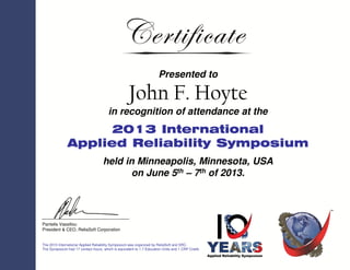 Presented to
John F. Hoyte
in recognition of attendance at the
2013 International
Applied Reliability Symposium
held in Minneapolis, Minnesota, USA
on June 5th – 7th of 2013.
The 2013 International Applied Reliability Symposium was organized by ReliaSoft and SRC.
The Symposium had 17 contact hours, which is equivalent to 1.7 Education Units and 1 CRP Credit.
Pantelis Vassiliou
President & CEO, ReliaSoft Corporation
 