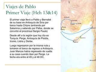 Viajes de Pablo
Primer Viaje (Hch 13&14)
El primer viaje llevó a Pablo y Bernabé
de su base en Antioquía de Siria por
barco hasta Chipre (entrando por
Salamina y saliendo por Pafos, donde se
convirtió el procónsul Sergio Paulo)
Desde allí a la región que hoy día es
Turquía: Perge, Antioquía de Pisidia,
Iconio, Listra y Derbe.
Luego regresaron por la misma ruta y
tomaron el barco de regreso a Antioquía.
Juan Marcos había regresado de vuelta
a su casa cuando iban por Perge. La
fecha era entre el 45 y el 46 DC.
 