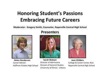 Honoring	
  Student’s	
  Passions	
  	
  
        Embracing	
  Future	
  Careers	
  
                                                                    	
  
Moderator:	
  	
  Gregory	
  Smith,	
  Counselor,	
  Naperville	
  Central	
  High	
  School	
  

                                                    Presenters	
  




	
  	
  Helen	
  Henderson	
                 	
  	
  	
  	
  	
  	
  Sarah	
  Watson	
      	
  	
  	
  	
  	
  	
  Jean	
  Childers	
  
Career	
  Advisor	
                     Director	
  of	
  Admissions	
                      College	
  &	
  Career	
  Center	
  Asst.	
  
Hoﬀman	
  Estates	
  High	
  School	
   Division	
  of	
  General	
  Studies	
  	
          Naperville	
  Central	
  High	
  School	
  
	
                                      University	
  of	
  Illinois	
  -­‐	
  Urbana	
     	
  
                                             	
  
 