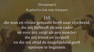 [Voorganger]
Ik geloof in God, mijn Schepper,
[Al]
die man en vrouw gemaakt heeft naar zijn beeld;
die mij liefheeft als een vader
en voor mij zorgt als een moeder;
die mij troost en vergeeft
en die mij altijd de mogelijkheid geeft
opnieuw te beginnen.
 