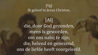 [Vg]
Ik geloof in Jezus Christus,
[Al]
die, door God gezonden,
mens is geworden,
om ons nabij te zijn;
die, helend en genezend,
ons de liefde heeft voorgeleefd.
 