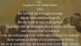 [Vg.]
Ik geloof in de Heilige Geest,
[Al.]
die bezielt en vreugde brengt,
die de mensen hoop geeft,
die de bron is van mijn geloof.
Ik geloof dat de mensen elkaar nodig hebben
om samen God te dienen,
om de schepping voor iedereen leefbaar te maken
door samen te delen en in eenvoud te leven,
en zo te werken aan de komst van Gods Rijk. Amen..
 