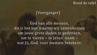 [Voorganger]
God van alle mensen,
dit is het uur waarop wij samenkomen
om Jouw grote daden te gedenken,
om te vieren – in Jezus’ naam –
wat Jij, God, voor mensen betekent.
Rond de tafel
 