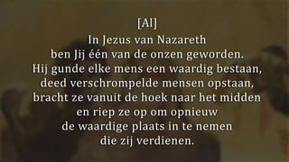 [Al]
In Jezus van Nazareth
ben Jij één van de onzen geworden.
Hij gunde elke mens een waardig bestaan,
deed verschrompelde mensen opstaan,
bracht ze vanuit de hoek naar het midden
en riep ze op om opnieuw
de waardige plaats in te nemen
die zij verdienen.
 