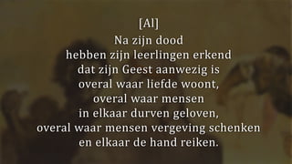 [Al]
Na zijn dood
hebben zijn leerlingen erkend
dat zijn Geest aanwezig is
overal waar liefde woont,
overal waar mensen
in elkaar durven geloven,
overal waar mensen vergeving schenken
en elkaar de hand reiken.
 