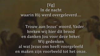 [Vg]
In de nacht
waarin Hij werd overgeleverd….
…
Trouw aan Jezus' woord, Vader,
breken wij hier dit brood
en danken Jou voor deze beker.
Wij gedenken
al wat Jezus ons heeft voorgeleefd
en maken zijn voorbeeld tot het onze.
 
