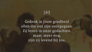 [Al]
Gedenk in Jouw goedheid
allen die ons zijn voorgegaan.
Zij leven in onze gedachten,
maar, meer nog,
zijn zij levend bij Jou.
 