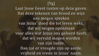 [Vg]
Laat Jouw Geest rusten op deze gaven.
Dat deze tekenen van brood en wijn
ons mogen spreken
van Jezus' dood die tot leven wekt,
dat wij mogen openstaan
voor alles wat Jezus ons geleerd heeft,
dat wij vervuld mogen worden
van zijn liefde.
Dan zal er vreugde zijn op aarde,
vrijheid en vrede in Jezus' naam.
 