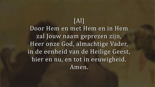 [Al]
Door Hem en met Hem en in Hem
zal Jouw naam geprezen zijn,
Heer onze God, almachtige Vader,
in de eenheid van de Heilige Geest,
hier en nu, en tot in eeuwigheid.
Amen.
 