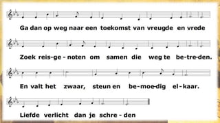 1.
Ga dan op weg naar een toekomst van vreugde en vrede
Zoek reisgenoten om samen die weg te betreden.
En valt het zwaar, steun en bemoedig elkaar.
Liefde verlicht dan je schreden
2.
Ga dan op weg om je eigen geluk uit te delen.
Zo kunnen wij wat gebroken was, liefdevol helen.
Geen hongersnood: wij delen samen ons brood.
Er zal genoeg zijn voor velen.
3.
Ga dan op weg, deel je dromen, je hoop, je verhalen.
Geef elkaar kracht om, op zoek naar nieuw land, niet te falen.
Als wij dat doen, blijft onderweg ’t visioen
liefde en warmte uitstralen.
 