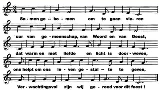 V o l v a n v e r w a c h t i n g z i j n w i j g e k o m e n ,
o m w e e r t e w e t e n w a a r t o e w i j b e s t a a n .
V e r s t i l l e n d v a n b i n n e n , v e r l a n g e n d t e h o r e n
h e t l e v e n d e W o o r d d a t o p n i e u w w o r d t g e b o r e n
w a a r m e n s e n i n a a n d a c h t e n l i e f d e v e r s t a a n .
T i j d v l o e i t i n e e n ; v e r l e d e n w o r d t h e d e n ,
t o e k o m s t w o r d t n u , m a a r a l t i j d b l i j f t h e t W o o r d :
h e r i n n e r d t e w o r d e n a a n h o e w i j b e d o e l d z i j n ,
h e r s c h e p p e n d e w e r e l d w a a r m e e w i j v e r g r o e i d z i j n ,
d i e o p d r a c h t a a n a l l e s w a t a d e m t g a a t v o o r t .
S a m e n g e k o m e n o m t e g a a n v i e r e n
u u r v a n g e m e e n s c h a p , v a n W o o r d e n v a n G e e s t ,
d a t w a r m e n m e t l i e f d e e n l i c h t i s d o o r w e v e n ,
o n s h e l p t o m o n s l e v e n g e s t a l t e t e g e v e n ,
V e r w a c h t i n g s v o l z i j n w i j g e r e e d v o o r d i t f e e s t !
Sa - men ge -- ko - men om te gaan vie- ren
uur van ge - meenschap, van Woord en van Geest,
dat warm en met liefde en licht is door - weven,
ons helpt om ons le - ven ge - stal -- te te geven,
Ver - wachtingsvol zijn wij ge - reed voor dit feest !
 