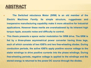 ABSTRACT
 The Switched reluctance Motor (SRM) is an old member of the
Electric Machines Family. Its simple structure, ruggedness and
inexpensive manufacturing capability make it more attractive for Industrial
applications. However these merits are overshadowed by its inherent high
torque ripple, acoustic noise and difficulty to control.
 This thesis presents a space vector modulation for SRM drive. The SRM is
fed by a three-phase asymmetrical power converter having three legs,
each of which consists of two IGBTs and two free-wheeling diodes. During
conduction periods, the active IGBTs apply positive source voltage to the
stator windings to drive positive currents into the phase windings. During
free-wheeling periods, negative voltage is applied to the windings and the
stored energy is returned to the power DC source through the diodes.
 