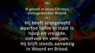 [Vg.]
Ik geloof in Jezus Christus,
mensgeworden Woord.
[Al.]
Hij heeft voorgeleefd
waartoe liefde in staat is:
hoop en vreugde,
sterven en verrijzen.
Hij blijft steeds aanwezig
in Woord en Brood.
 
