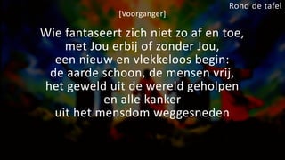 [Voorganger]
Wie fantaseert zich niet zo af en toe,
met Jou erbij of zonder Jou,
een nieuw en vlekkeloos begin:
de aarde schoon, de mensen vrij,
het geweld uit de wereld geholpen
en alle kanker
uit het mensdom weggesneden
Rond de tafel
 