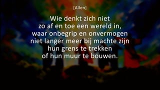 [Allen]
Wie denkt zich niet
zo af en toe een wereld in,
waar onbegrip en onvermogen
niet langer meer bij machte zijn
hun grens te trekken
of hun muur te bouwen.
 