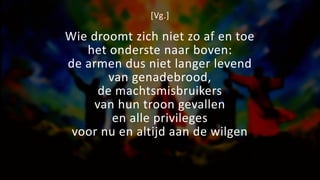 [Vg.]
Wie droomt zich niet zo af en toe
het onderste naar boven:
de armen dus niet langer levend
van genadebrood,
de machtsmisbruikers
van hun troon gevallen
en alle privileges
voor nu en altijd aan de wilgen
 