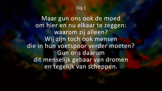 [Vg.]
Maar gun ons ook de moed
om hier en nu elkaar te zeggen:
waarom zij alleen?
Wij zijn toch ook mensen
die in hun voetspoor verder moeten?
Gun ons daarom
dit menselijk gebaar van dromen
en tegelijk van scheppen.
 