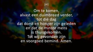 [Al]
Om te komen,
alvast een duimbreed verder,
tot dié dag
dat dorst en honger zijn geleden
en dat de minste mens
is thuisgekomen.
Tot wij gevonden zijn
en voorgoed bemind. Amen.
 