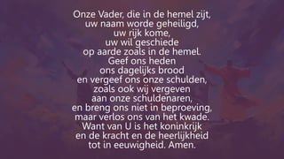 Onze Vader, die in de hemel zijt,
uw naam worde geheiligd,
uw rijk kome,
uw wil geschiede
op aarde zoals in de hemel.
Geef ons heden
ons dagelijks brood
en vergeef ons onze schulden,
zoals ook wij vergeven
aan onze schuldenaren,
en breng ons niet in beproeving,
maar verlos ons van het kwade.
Want van U is het koninkrijk
en de kracht en de heerlijkheid
tot in eeuwigheid. Amen.
 