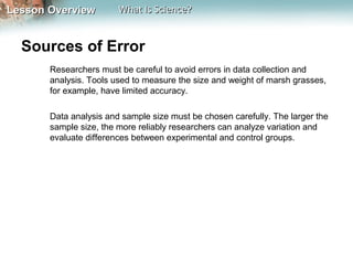Lesson OverviewLesson Overview What Is Science?What Is Science?
Sources of Error
Researchers must be careful to avoid errors in data collection and
analysis. Tools used to measure the size and weight of marsh grasses,
for example, have limited accuracy.
Data analysis and sample size must be chosen carefully. The larger the
sample size, the more reliably researchers can analyze variation and
evaluate differences between experimental and control groups.
 