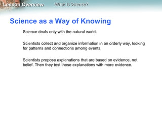 Lesson OverviewLesson Overview What Is Science?What Is Science?
Science as a Way of Knowing
Science deals only with the natural world.
Scientists collect and organize information in an orderly way, looking
for patterns and connections among events.
Scientists propose explanations that are based on evidence, not
belief. Then they test those explanations with more evidence.
 