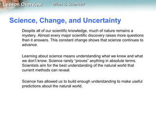 Lesson OverviewLesson Overview What Is Science?What Is Science?
Science, Change, and Uncertainty
Despite all of our scientific knowledge, much of nature remains a
mystery. Almost every major scientific discovery raises more questions
than it answers. This constant change shows that science continues to
advance.
Learning about science means understanding what we know and what
we don’t know. Science rarely “proves” anything in absolute terms.
Scientists aim for the best understanding of the natural world that
current methods can reveal.
Science has allowed us to build enough understanding to make useful
predictions about the natural world.
 