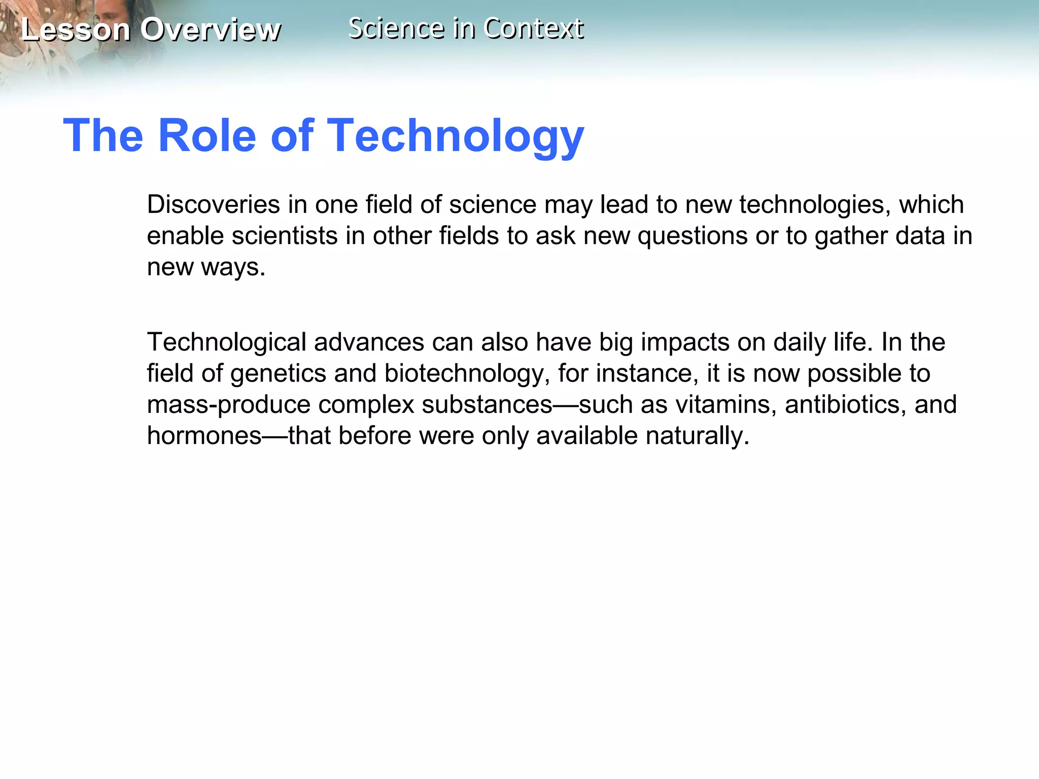 Lesson OverviewLesson Overview Science in ContextScience in Context
The Role of Technology
Discoveries in one field of science may lead to new technologies, which
enable scientists in other fields to ask new questions or to gather data in
new ways.
Technological advances can also have big impacts on daily life. In the
field of genetics and biotechnology, for instance, it is now possible to
mass-produce complex substances—such as vitamins, antibiotics, and
hormones—that before were only available naturally.
 