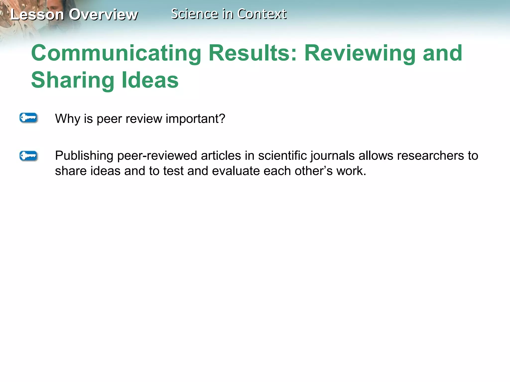 Lesson OverviewLesson Overview Science in ContextScience in Context
Communicating Results: Reviewing and
Sharing Ideas
Why is peer review important?
Publishing peer-reviewed articles in scientific journals allows researchers to
share ideas and to test and evaluate each other’s work.
 