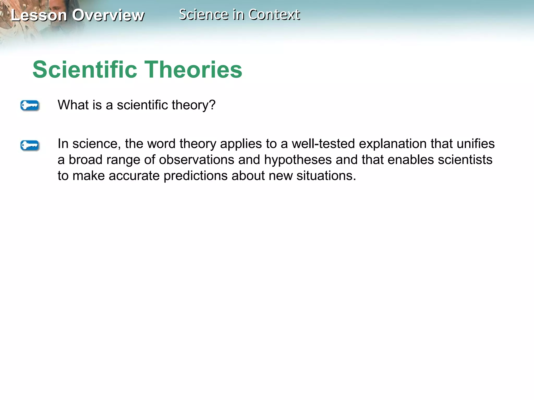 Lesson OverviewLesson Overview Science in ContextScience in Context
Scientific Theories
What is a scientific theory?
In science, the word theory applies to a well-tested explanation that unifies
a broad range of observations and hypotheses and that enables scientists
to make accurate predictions about new situations.
 