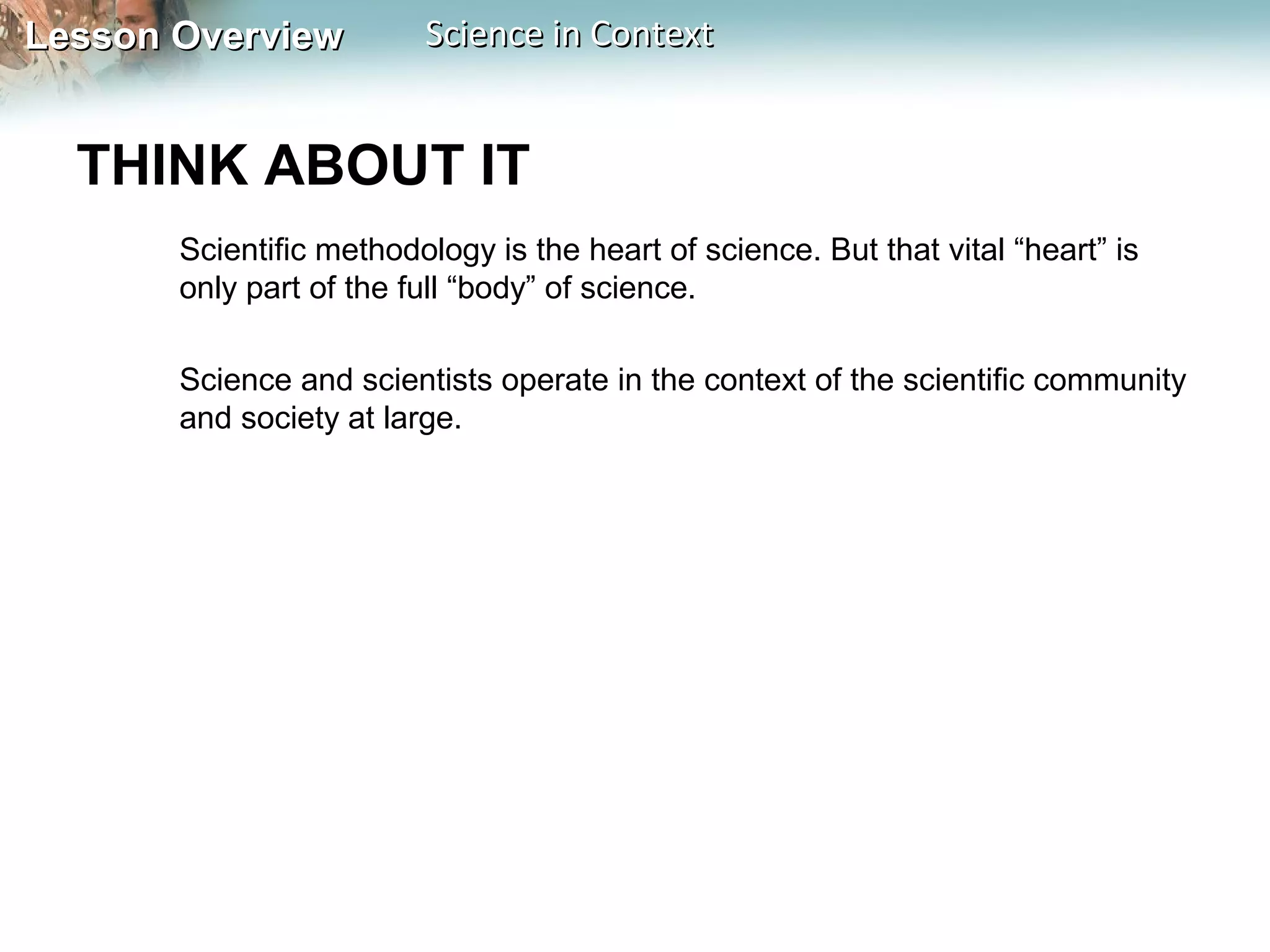 Lesson OverviewLesson Overview Science in ContextScience in Context
THINK ABOUT IT
Scientific methodology is the heart of science. But that vital “heart” is
only part of the full “body” of science.
Science and scientists operate in the context of the scientific community
and society at large.
 