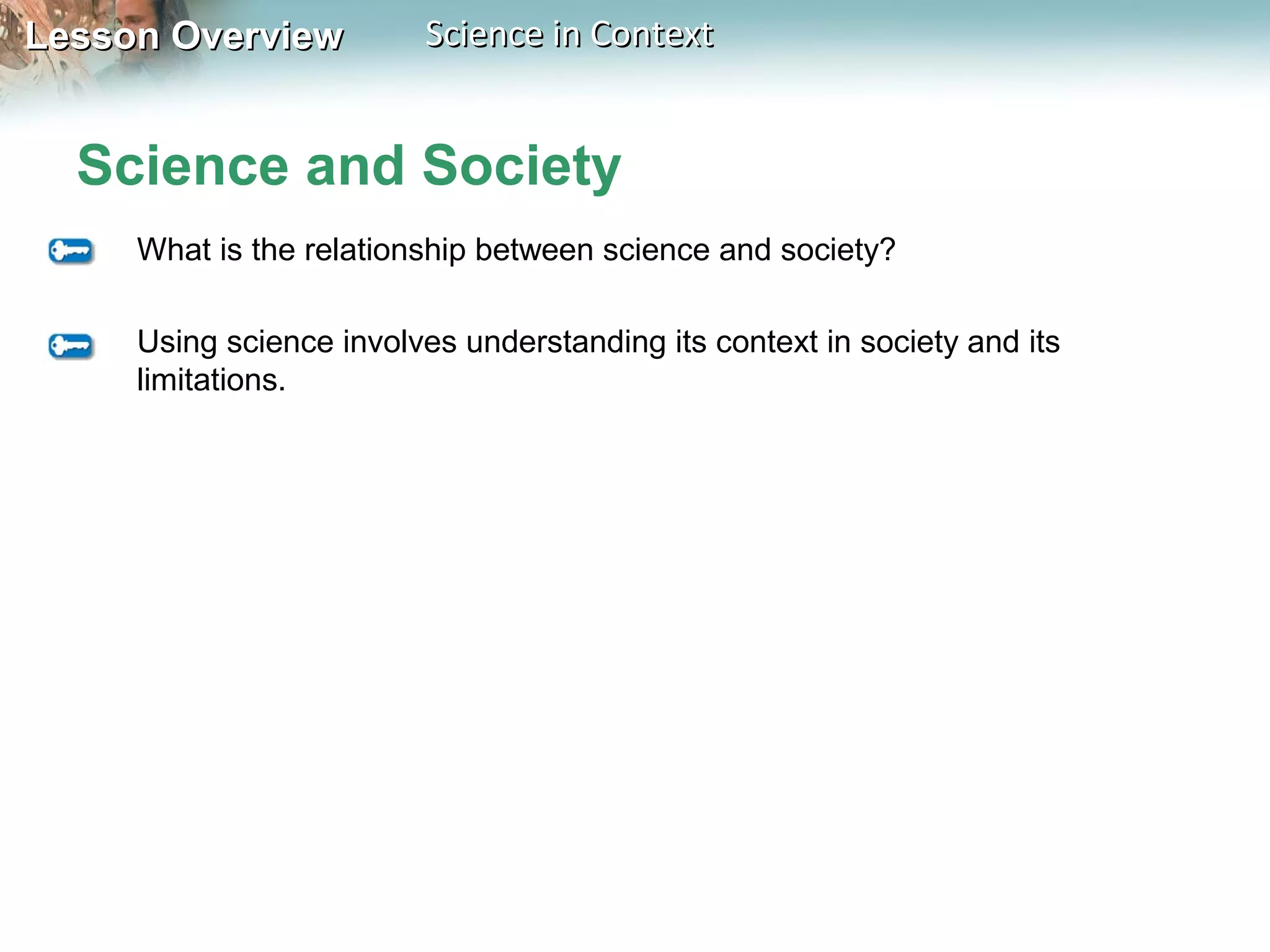 Lesson OverviewLesson Overview Science in ContextScience in Context
Science and Society
What is the relationship between science and society?
Using science involves understanding its context in society and its
limitations.
 
